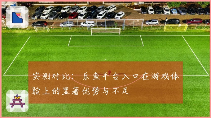 实测对比：乐鱼平台入口在游戏体验上的显著优势与不足